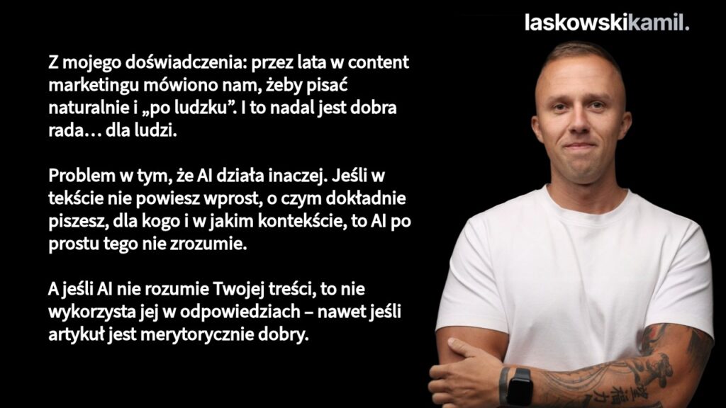 Z mojego doświadczenia: content marketing przez lata uczył nas, żeby pisać "naturalnie" i nie być zbyt sztywnym. To dobra rada dla ludzi. Ale AI potrzebuje więcej jednoznaczności. Jeśli nie określisz jasno kontekstu – bytu, miejsca, specjalizacji – AI nie będzie w stanie wygenerować precyzyjnego embeddings. A bez tego nie użyje Twojej treści w odpowiedziach.